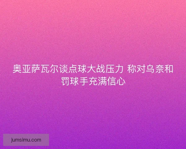 奥亚萨瓦尔谈点球大战压力 称对乌奈和罚球手充满信心