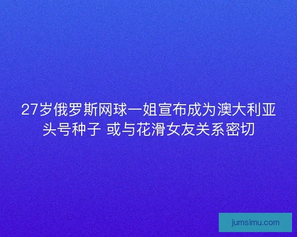 27岁俄罗斯网球一姐宣布成为澳大利亚头号种子 或与花滑女友关系密切