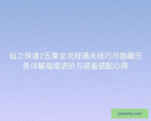 仙之侠道2五章全流程通关技巧与隐藏任务详解指南进阶与装备搭配心得