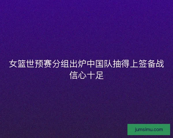 女篮世预赛分组出炉中国队抽得上签备战信心十足