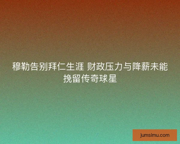 穆勒告别拜仁生涯 财政压力与降薪未能挽留传奇球星
